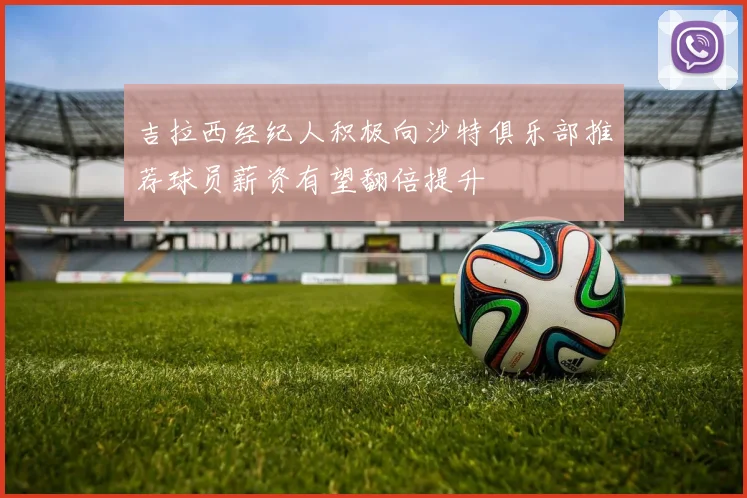 吉拉西经纪人积极向沙特俱乐部推荐球员薪资有望翻倍提升