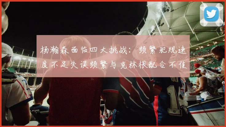 杨瀚森面临四大挑战：频繁犯规速度不足失误频繁与克林根配合不佳