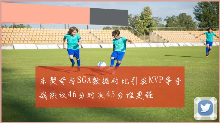 东契奇与SGA数据对比引发MVP争夺战热议46分对决45分谁更强