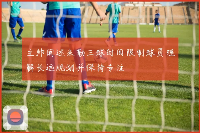 主帅阐述米勒三球时间限制球员理解长远规划并保持专注