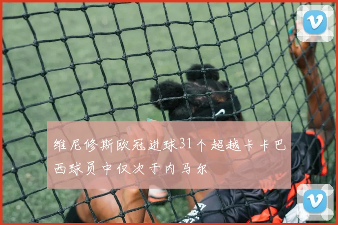 维尼修斯欧冠进球31个超越卡卡巴西球员中仅次于内马尔