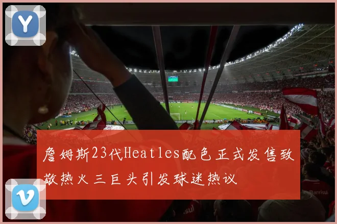 詹姆斯23代Heatles配色正式发售致敬热火三巨头引发球迷热议