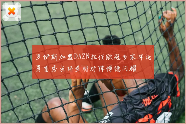 罗伊斯加盟DAZN担任欧冠专家评论员首秀点评多特对阵博德闪耀