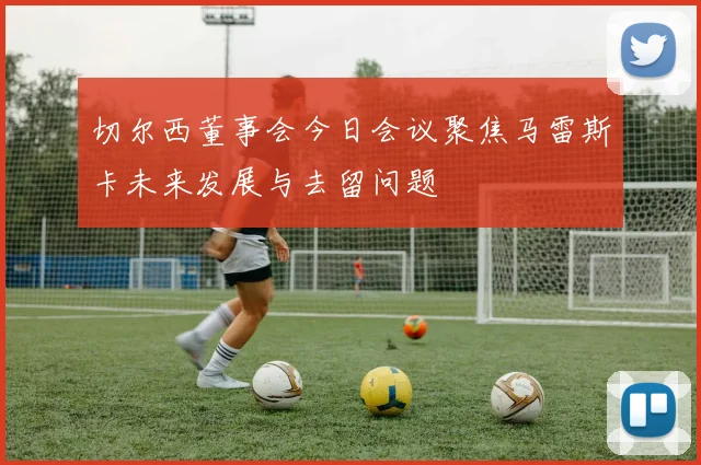 切尔西董事会今日会议聚焦马雷斯卡未来发展与去留问题