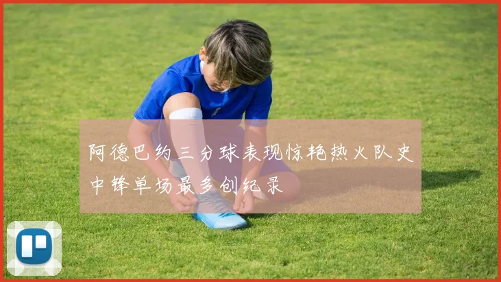 阿德巴约三分球表现惊艳热火队史中锋单场最多创纪录