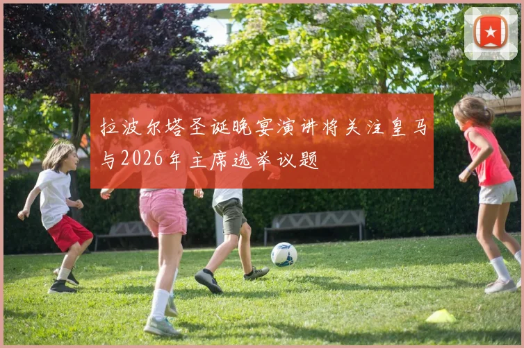 拉波尔塔圣诞晚宴演讲将关注皇马与2026年主席选举议题