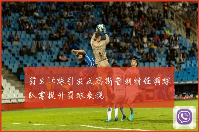 罚丢16球引发反思斯普利特强调球队需提升罚球表现