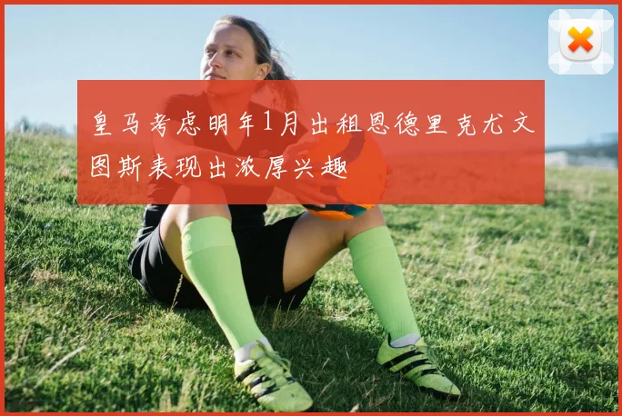 皇马考虑明年1月出租恩德里克尤文图斯表现出浓厚兴趣