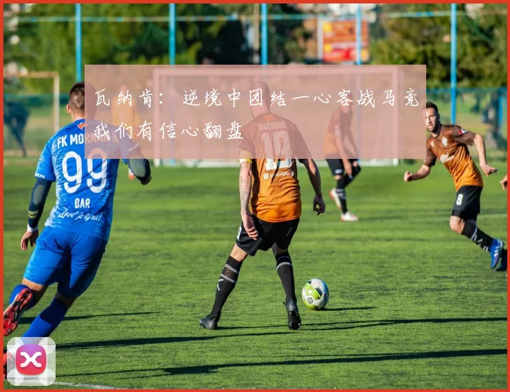 瓦纳肯：逆境中团结一心客战马竞我们有信心翻盘
