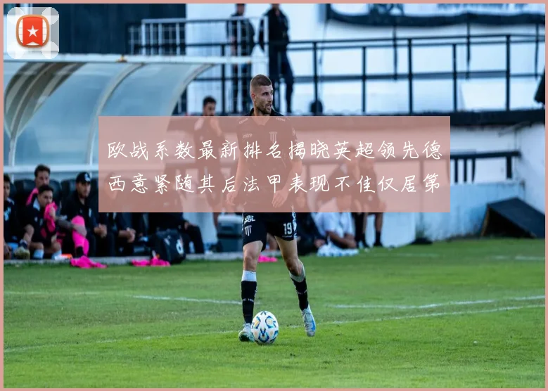 欧战系数最新排名揭晓英超领先德西意紧随其后法甲表现不佳仅居第八