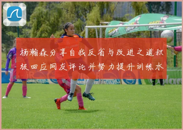 杨瀚森分享自我反省与改进之道积极回应网友评论并努力提升训练水平