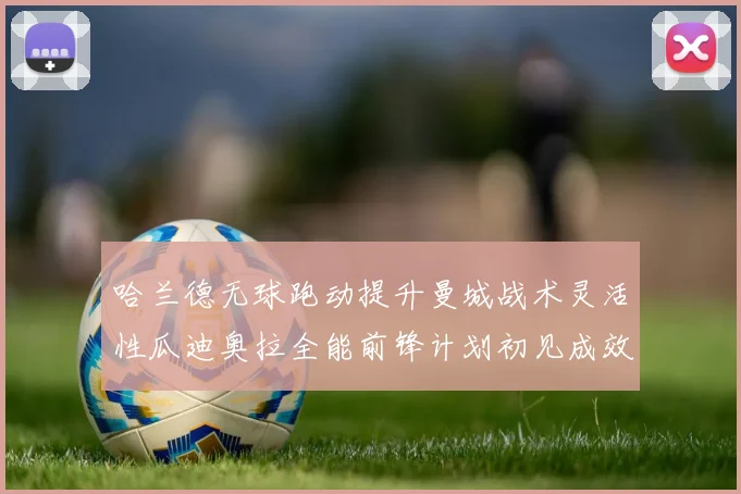 哈兰德无球跑动提升曼城战术灵活性瓜迪奥拉全能前锋计划初见成效