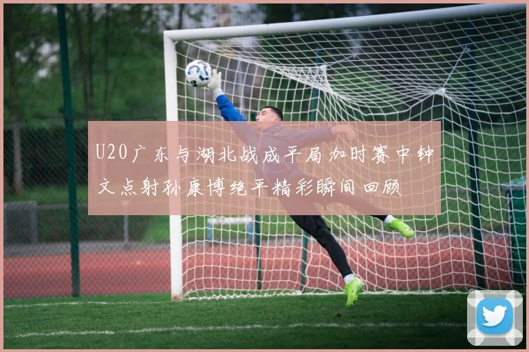 U20广东与湖北战成平局加时赛中钟文点射孙康博绝平精彩瞬间回顾