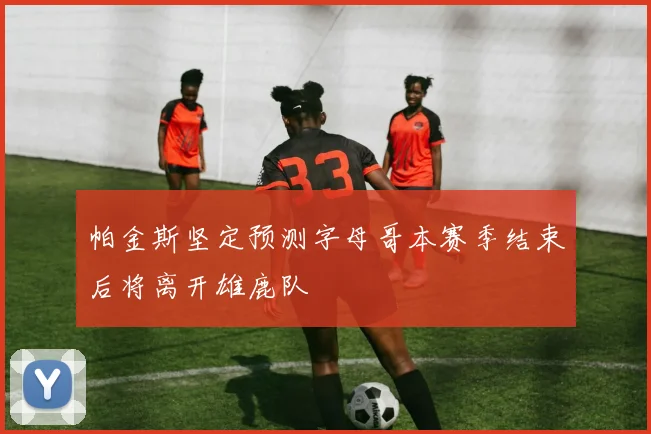 帕金斯坚定预测字母哥本赛季结束后将离开雄鹿队