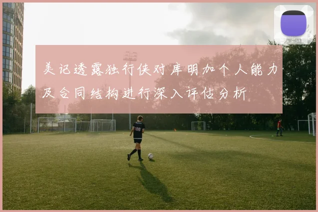 美记透露独行侠对库明加个人能力及合同结构进行深入评估分析