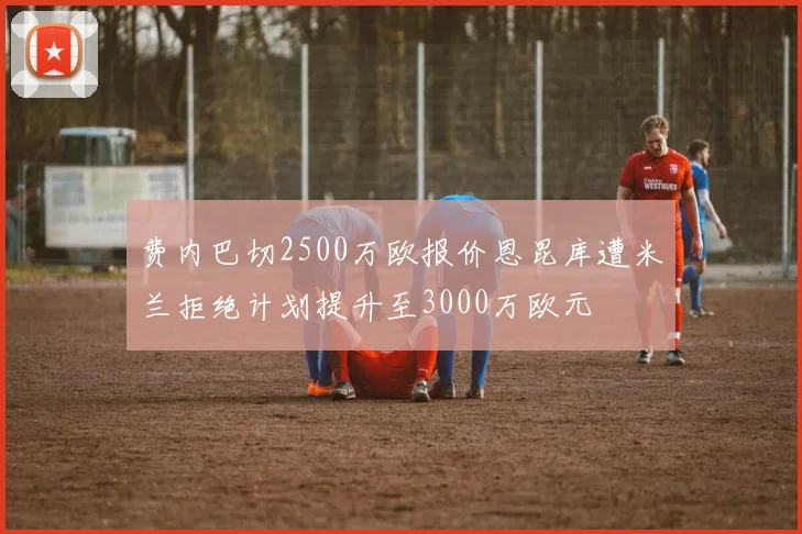 费内巴切2500万欧报价恩昆库遭米兰拒绝计划提升至3000万欧元