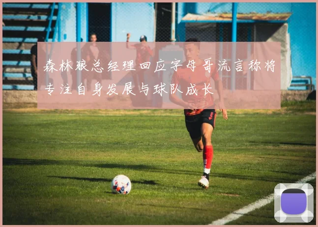 森林狼总经理回应字母哥流言称将专注自身发展与球队成长