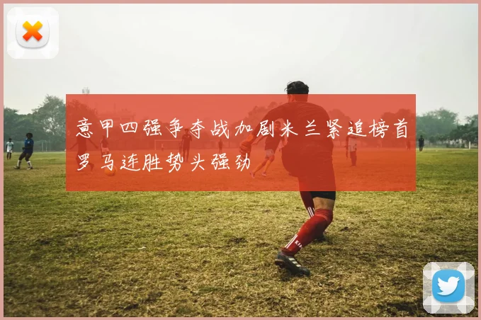 意甲四强争夺战加剧米兰紧追榜首罗马连胜势头强劲