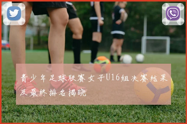 青少年足球联赛女子U16组决赛结果及最终排名揭晓