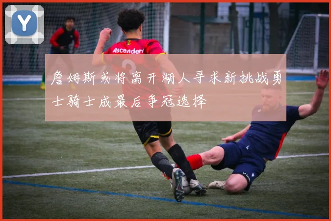 詹姆斯或将离开湖人寻求新挑战勇士骑士成最后争冠选择