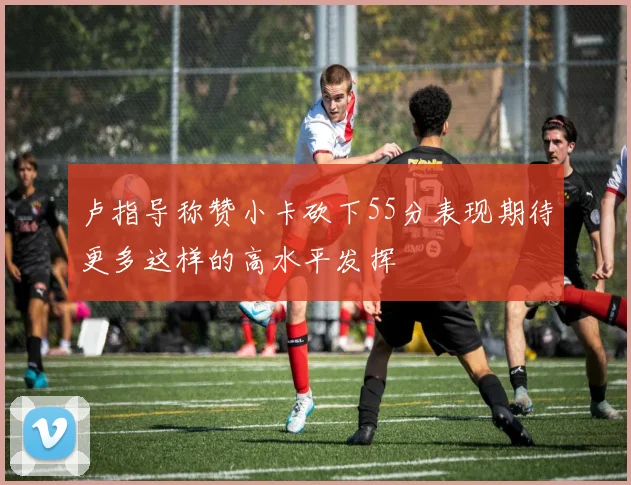 卢指导称赞小卡砍下55分表现期待更多这样的高水平发挥