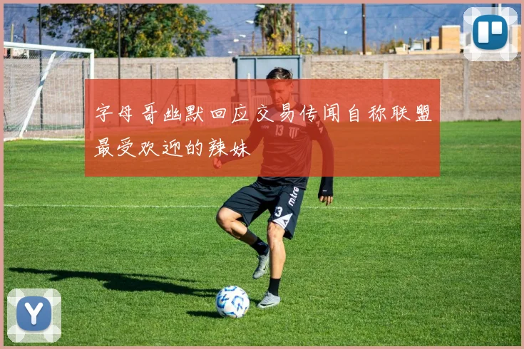 字母哥幽默回应交易传闻自称联盟最受欢迎的辣妹